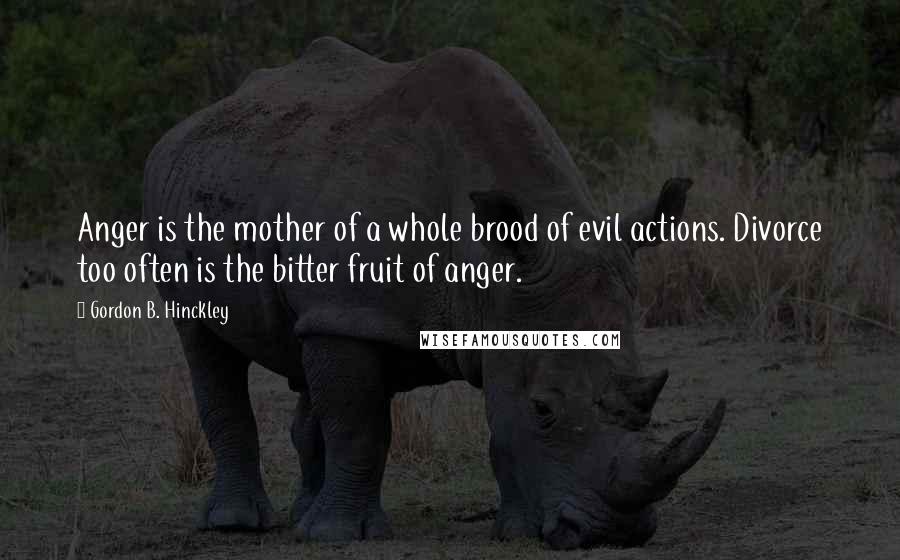 Gordon B. Hinckley Quotes: Anger is the mother of a whole brood of evil actions. Divorce too often is the bitter fruit of anger.