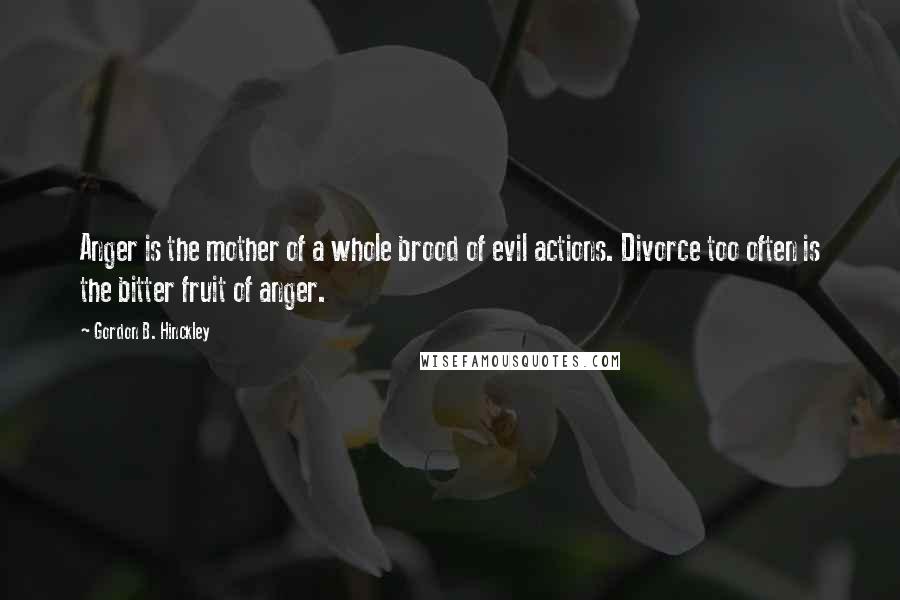 Gordon B. Hinckley Quotes: Anger is the mother of a whole brood of evil actions. Divorce too often is the bitter fruit of anger.