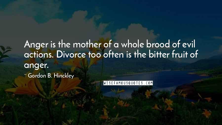 Gordon B. Hinckley Quotes: Anger is the mother of a whole brood of evil actions. Divorce too often is the bitter fruit of anger.