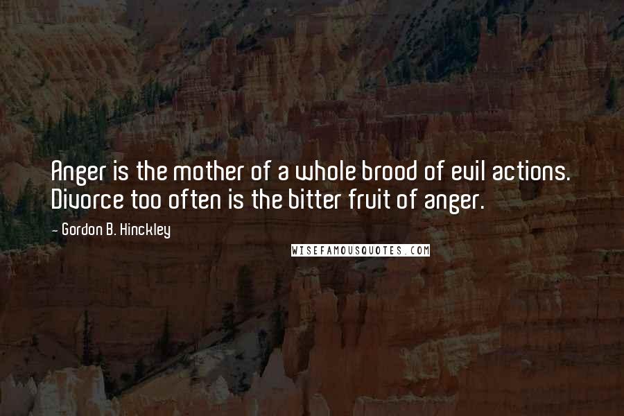 Gordon B. Hinckley Quotes: Anger is the mother of a whole brood of evil actions. Divorce too often is the bitter fruit of anger.