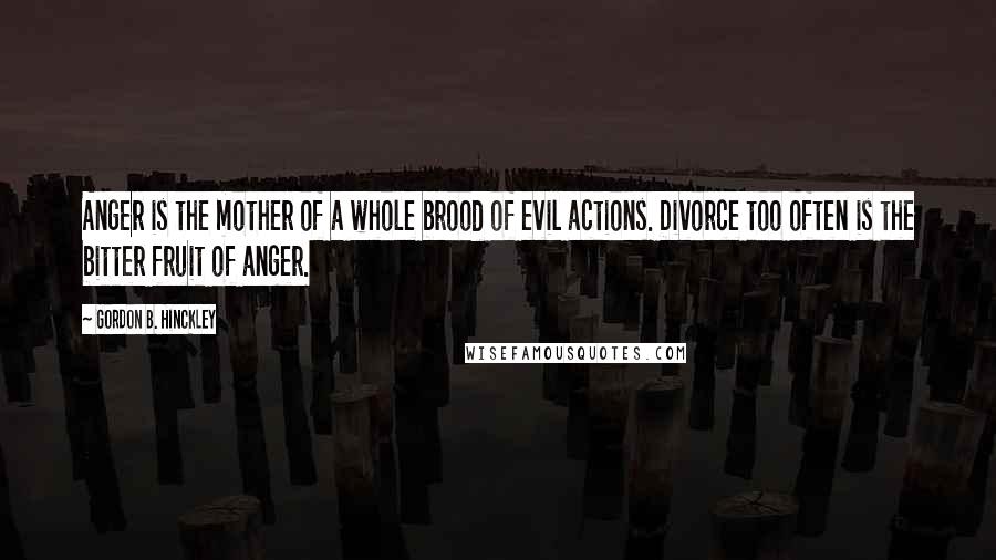 Gordon B. Hinckley Quotes: Anger is the mother of a whole brood of evil actions. Divorce too often is the bitter fruit of anger.