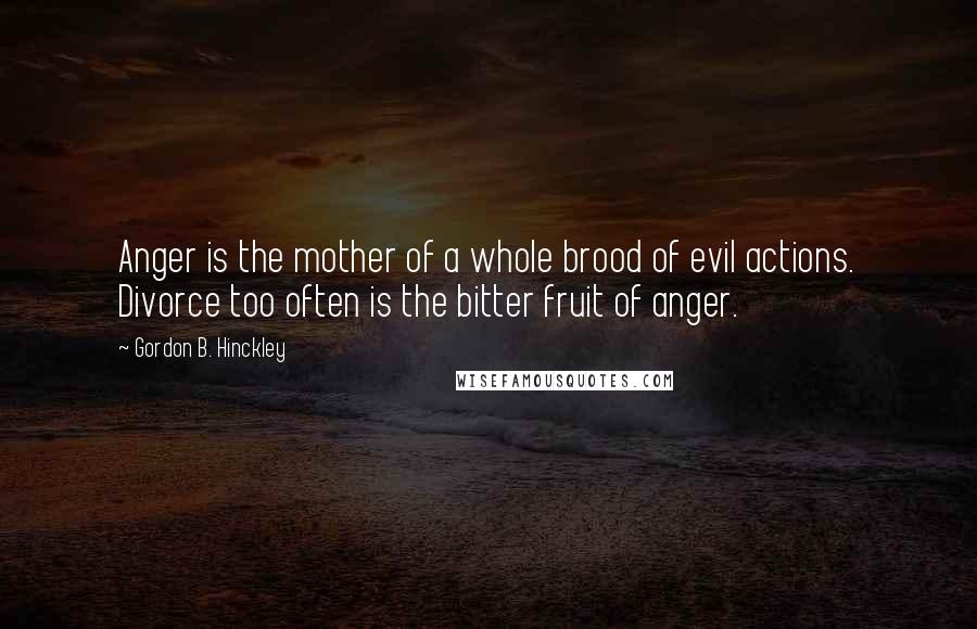 Gordon B. Hinckley Quotes: Anger is the mother of a whole brood of evil actions. Divorce too often is the bitter fruit of anger.
