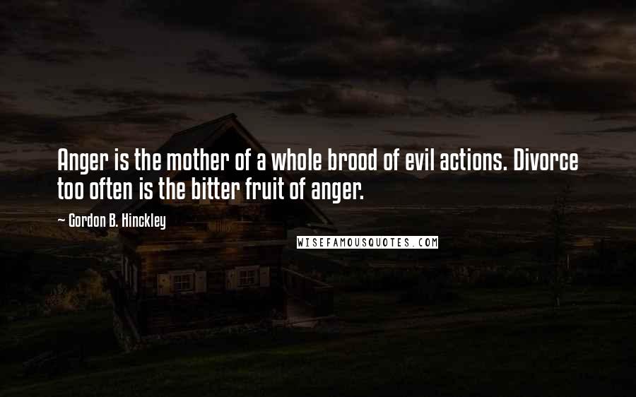Gordon B. Hinckley Quotes: Anger is the mother of a whole brood of evil actions. Divorce too often is the bitter fruit of anger.