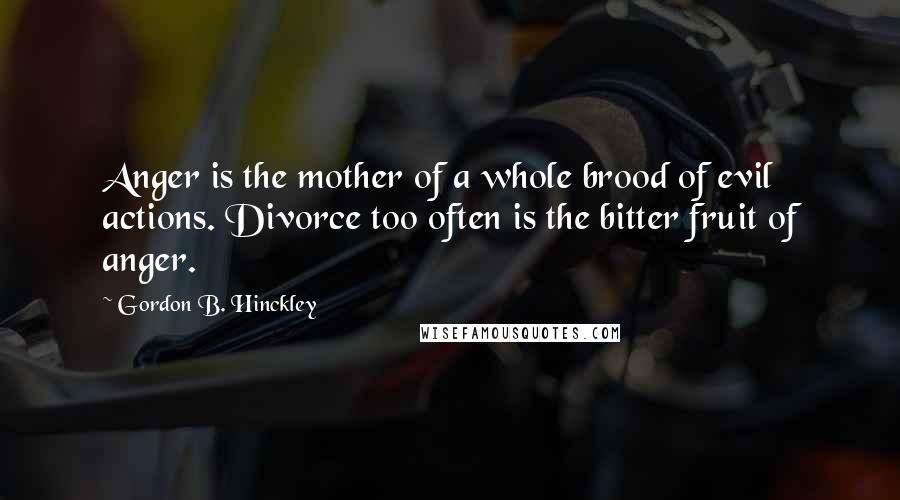 Gordon B. Hinckley Quotes: Anger is the mother of a whole brood of evil actions. Divorce too often is the bitter fruit of anger.