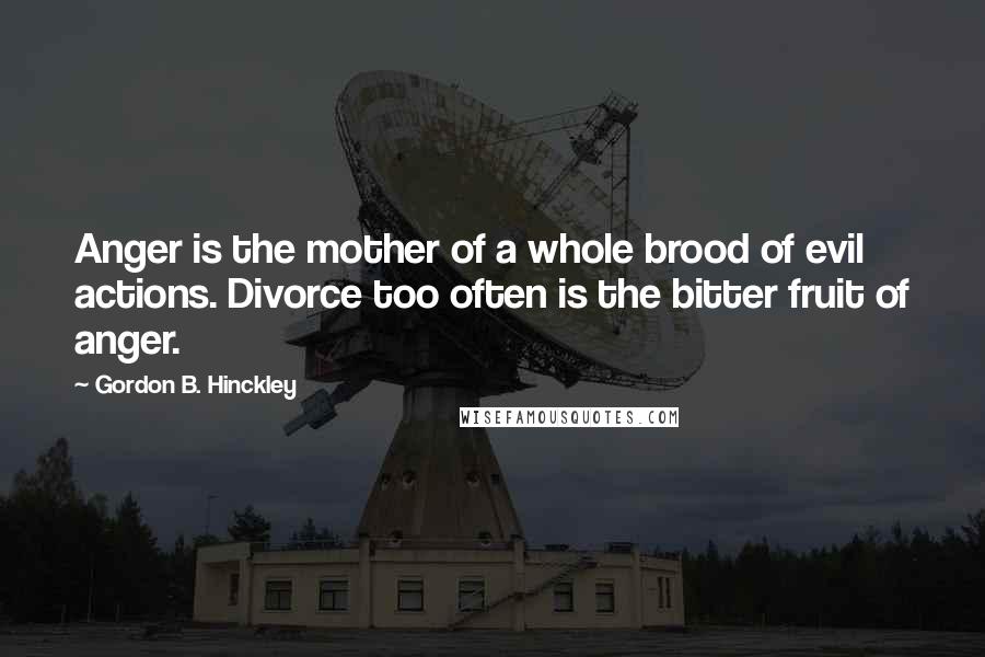Gordon B. Hinckley Quotes: Anger is the mother of a whole brood of evil actions. Divorce too often is the bitter fruit of anger.