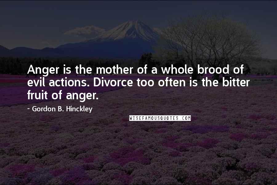 Gordon B. Hinckley Quotes: Anger is the mother of a whole brood of evil actions. Divorce too often is the bitter fruit of anger.