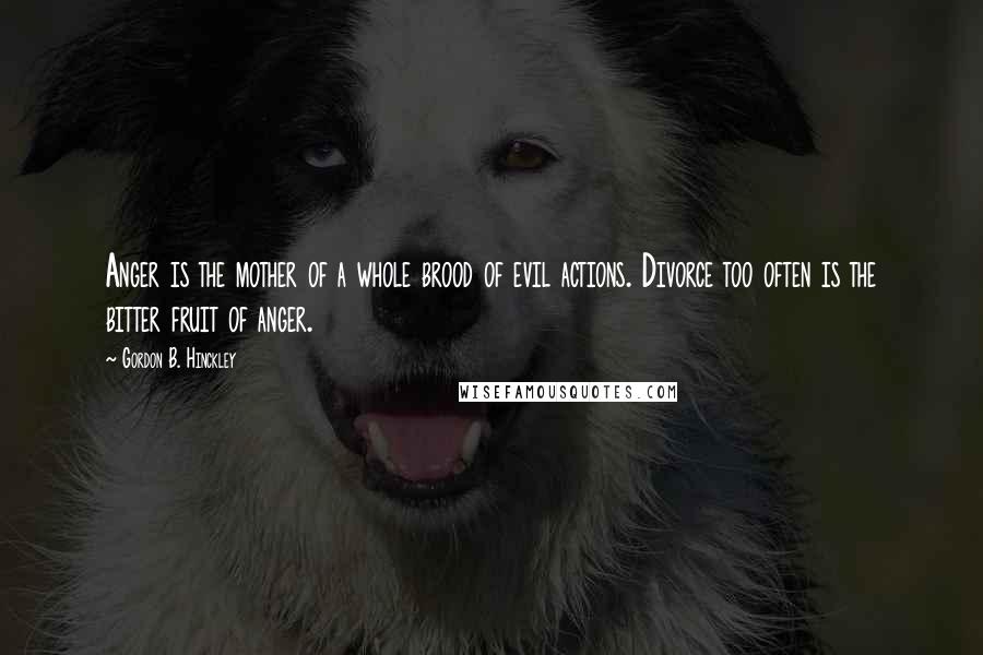Gordon B. Hinckley Quotes: Anger is the mother of a whole brood of evil actions. Divorce too often is the bitter fruit of anger.