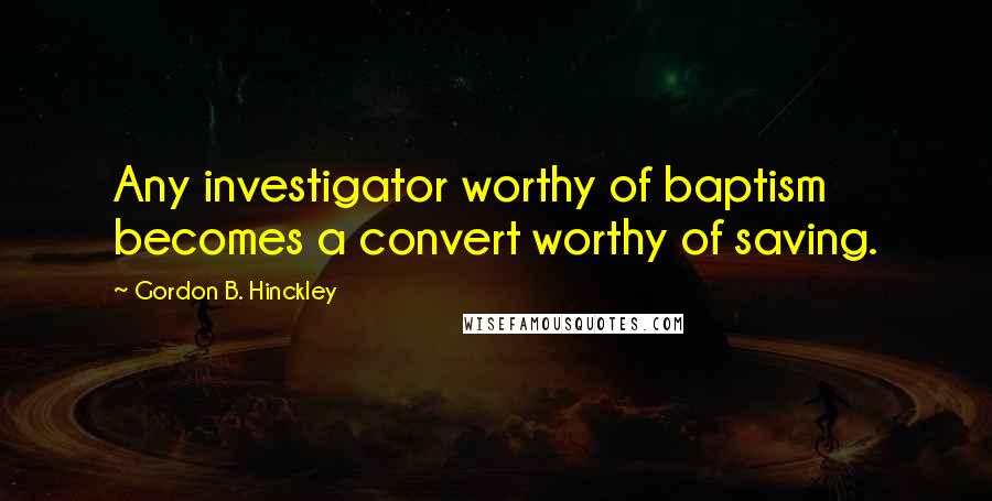 Gordon B. Hinckley Quotes: Any investigator worthy of baptism becomes a convert worthy of saving.