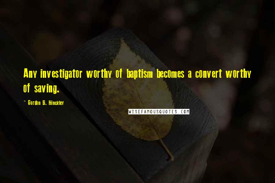 Gordon B. Hinckley Quotes: Any investigator worthy of baptism becomes a convert worthy of saving.