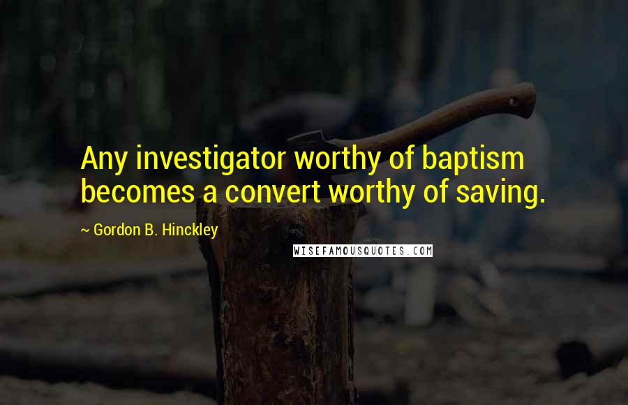 Gordon B. Hinckley Quotes: Any investigator worthy of baptism becomes a convert worthy of saving.