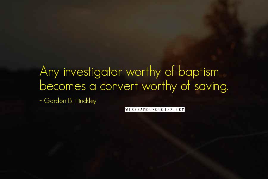 Gordon B. Hinckley Quotes: Any investigator worthy of baptism becomes a convert worthy of saving.