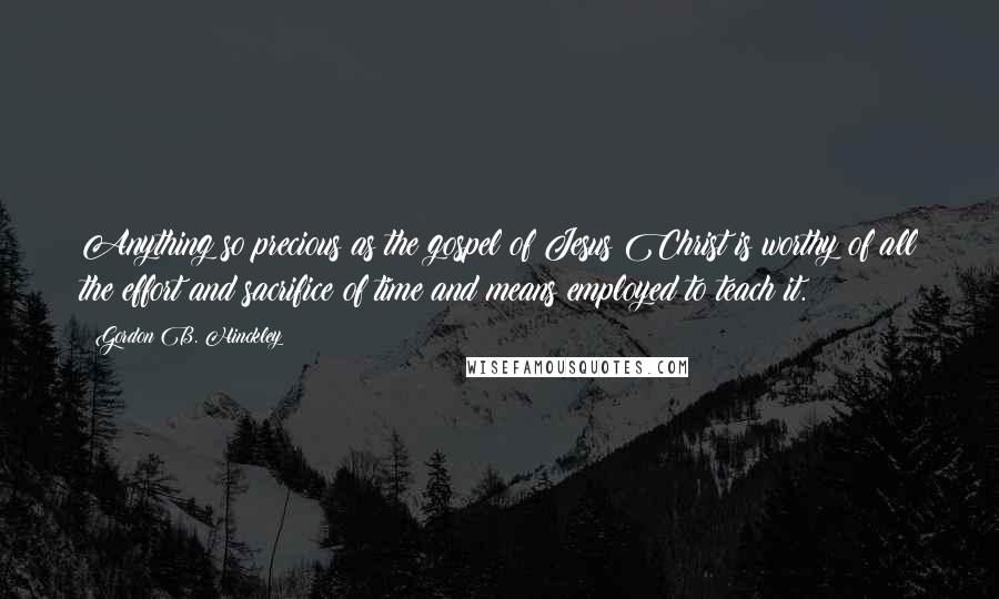 Gordon B. Hinckley Quotes: Anything so precious as the gospel of Jesus Christ is worthy of all the effort and sacrifice of time and means employed to teach it.