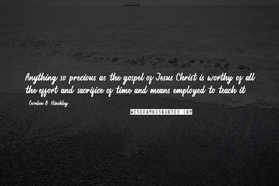 Gordon B. Hinckley Quotes: Anything so precious as the gospel of Jesus Christ is worthy of all the effort and sacrifice of time and means employed to teach it.