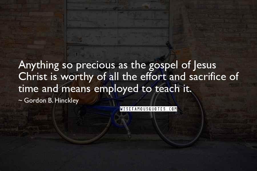 Gordon B. Hinckley Quotes: Anything so precious as the gospel of Jesus Christ is worthy of all the effort and sacrifice of time and means employed to teach it.