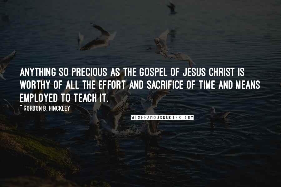Gordon B. Hinckley Quotes: Anything so precious as the gospel of Jesus Christ is worthy of all the effort and sacrifice of time and means employed to teach it.