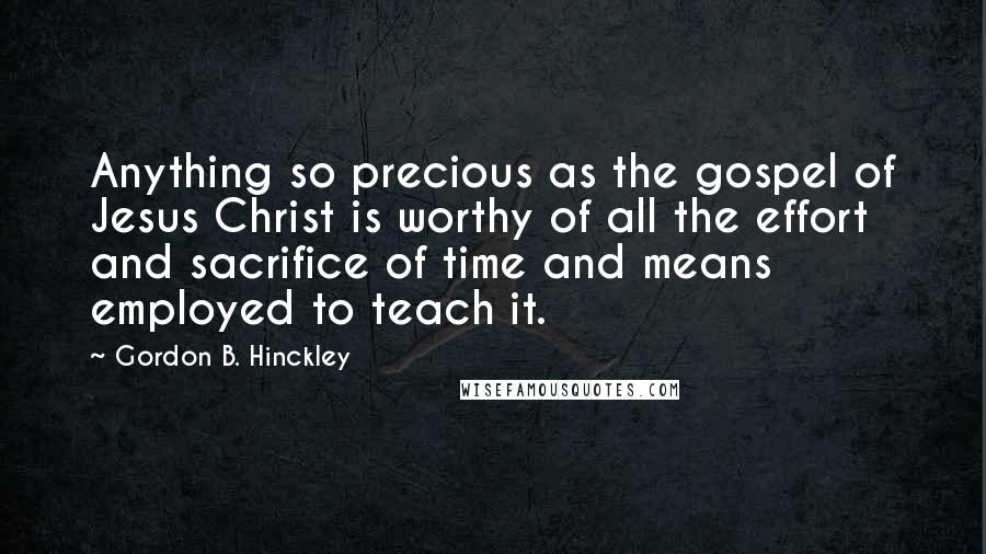 Gordon B. Hinckley Quotes: Anything so precious as the gospel of Jesus Christ is worthy of all the effort and sacrifice of time and means employed to teach it.