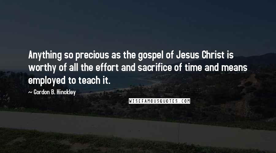 Gordon B. Hinckley Quotes: Anything so precious as the gospel of Jesus Christ is worthy of all the effort and sacrifice of time and means employed to teach it.