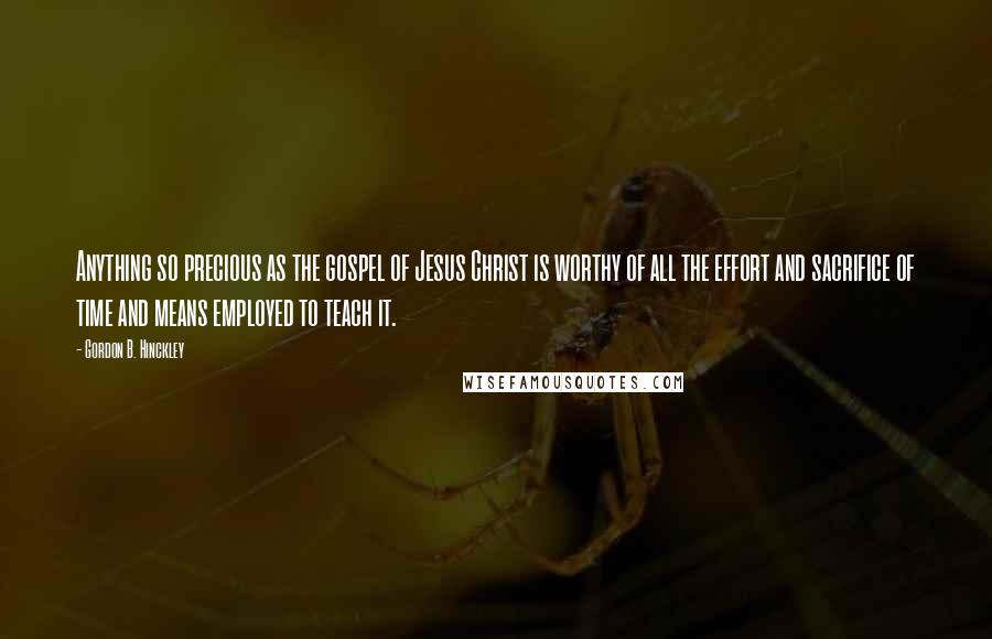 Gordon B. Hinckley Quotes: Anything so precious as the gospel of Jesus Christ is worthy of all the effort and sacrifice of time and means employed to teach it.