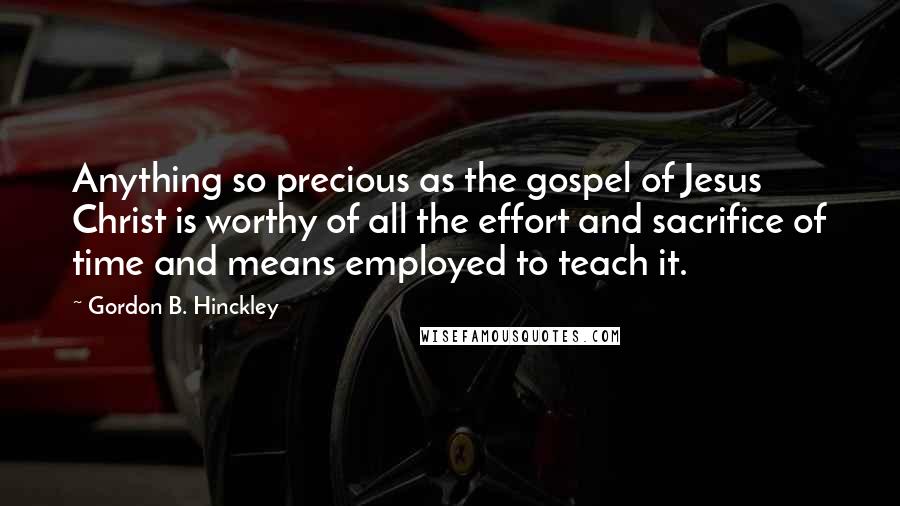 Gordon B. Hinckley Quotes: Anything so precious as the gospel of Jesus Christ is worthy of all the effort and sacrifice of time and means employed to teach it.