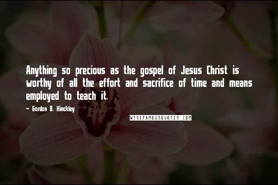 Gordon B. Hinckley Quotes: Anything so precious as the gospel of Jesus Christ is worthy of all the effort and sacrifice of time and means employed to teach it.