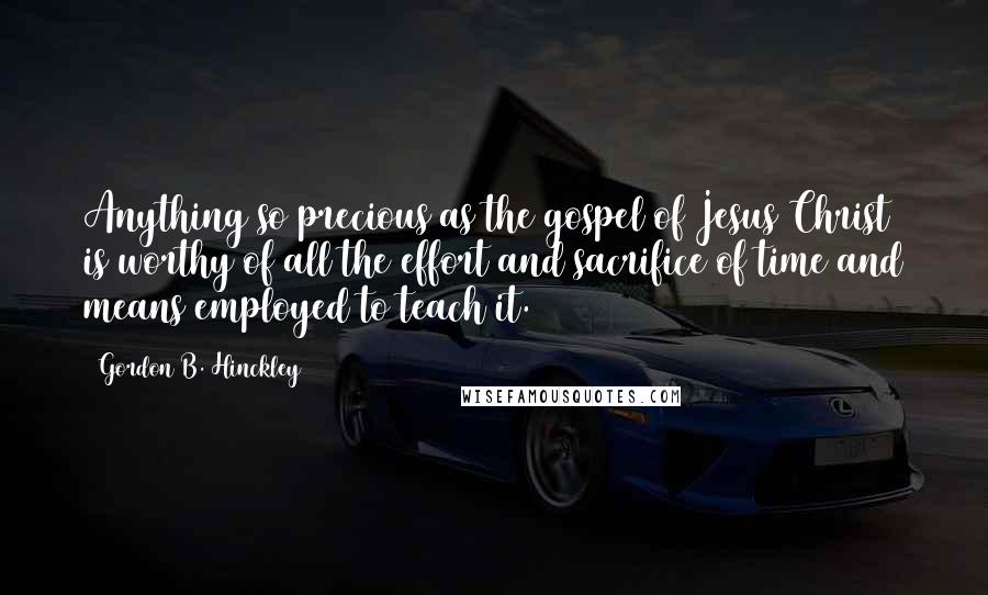 Gordon B. Hinckley Quotes: Anything so precious as the gospel of Jesus Christ is worthy of all the effort and sacrifice of time and means employed to teach it.