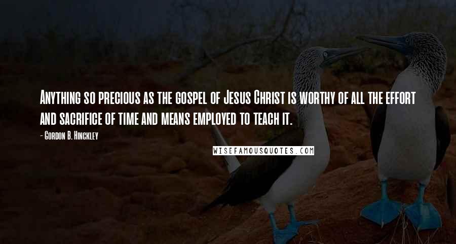 Gordon B. Hinckley Quotes: Anything so precious as the gospel of Jesus Christ is worthy of all the effort and sacrifice of time and means employed to teach it.