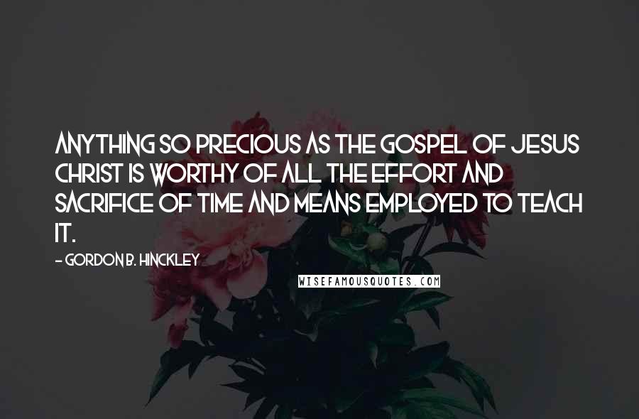 Gordon B. Hinckley Quotes: Anything so precious as the gospel of Jesus Christ is worthy of all the effort and sacrifice of time and means employed to teach it.