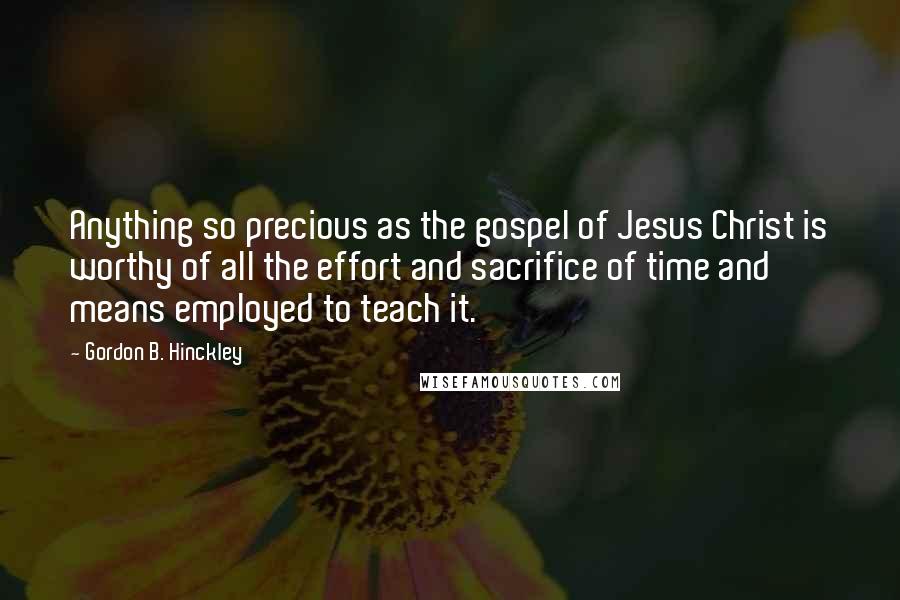 Gordon B. Hinckley Quotes: Anything so precious as the gospel of Jesus Christ is worthy of all the effort and sacrifice of time and means employed to teach it.