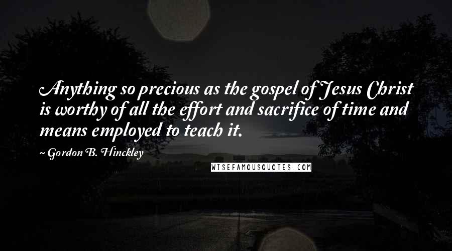 Gordon B. Hinckley Quotes: Anything so precious as the gospel of Jesus Christ is worthy of all the effort and sacrifice of time and means employed to teach it.