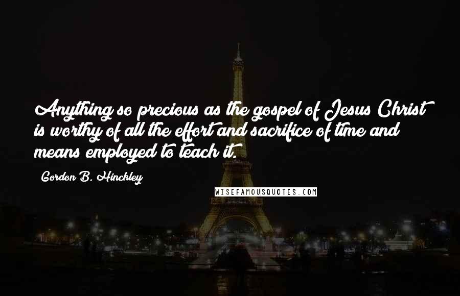 Gordon B. Hinckley Quotes: Anything so precious as the gospel of Jesus Christ is worthy of all the effort and sacrifice of time and means employed to teach it.