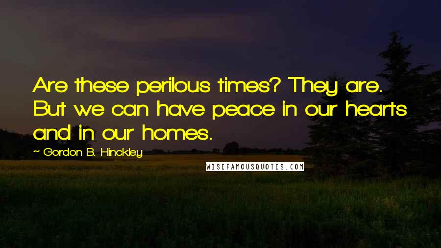 Gordon B. Hinckley Quotes: Are these perilous times? They are. But we can have peace in our hearts and in our homes.