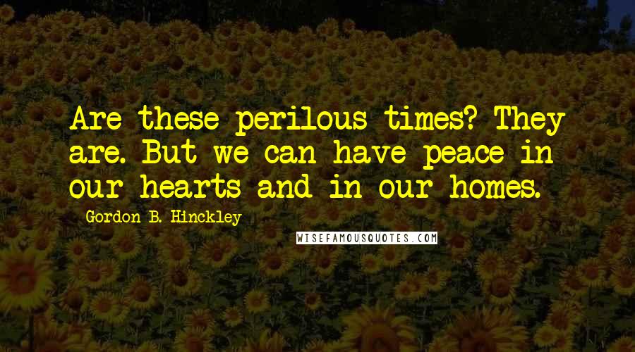 Gordon B. Hinckley Quotes: Are these perilous times? They are. But we can have peace in our hearts and in our homes.