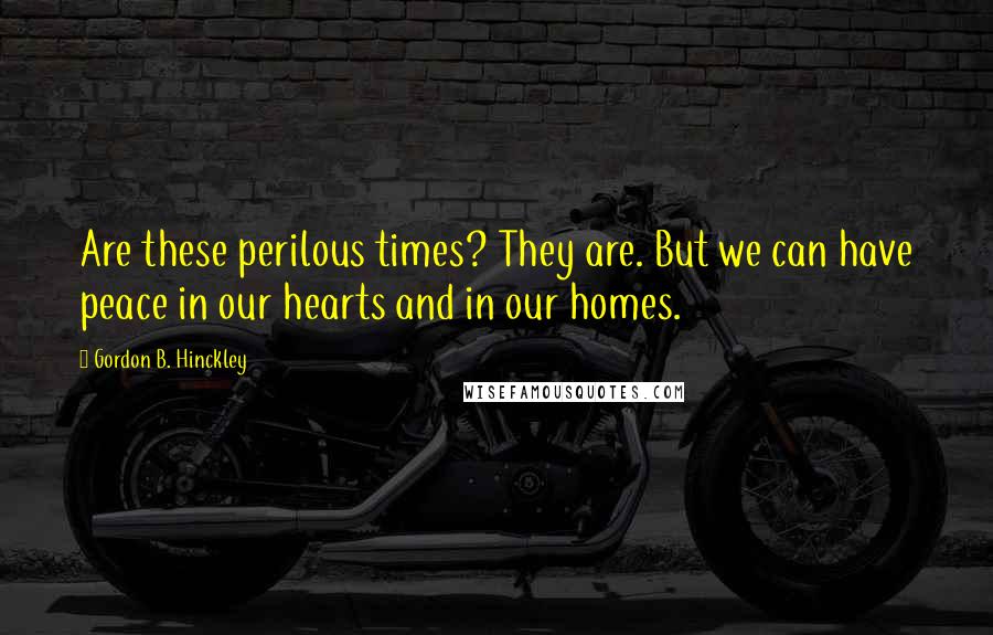 Gordon B. Hinckley Quotes: Are these perilous times? They are. But we can have peace in our hearts and in our homes.