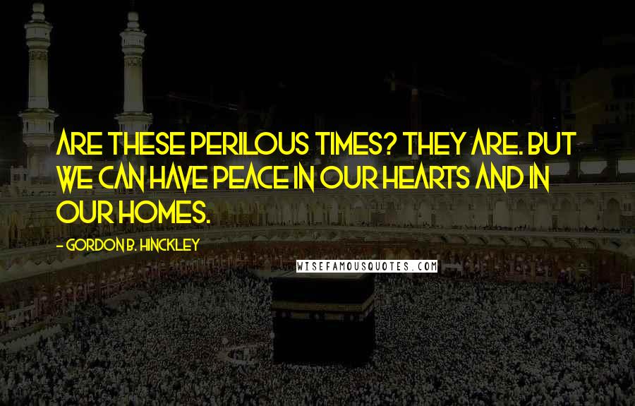 Gordon B. Hinckley Quotes: Are these perilous times? They are. But we can have peace in our hearts and in our homes.