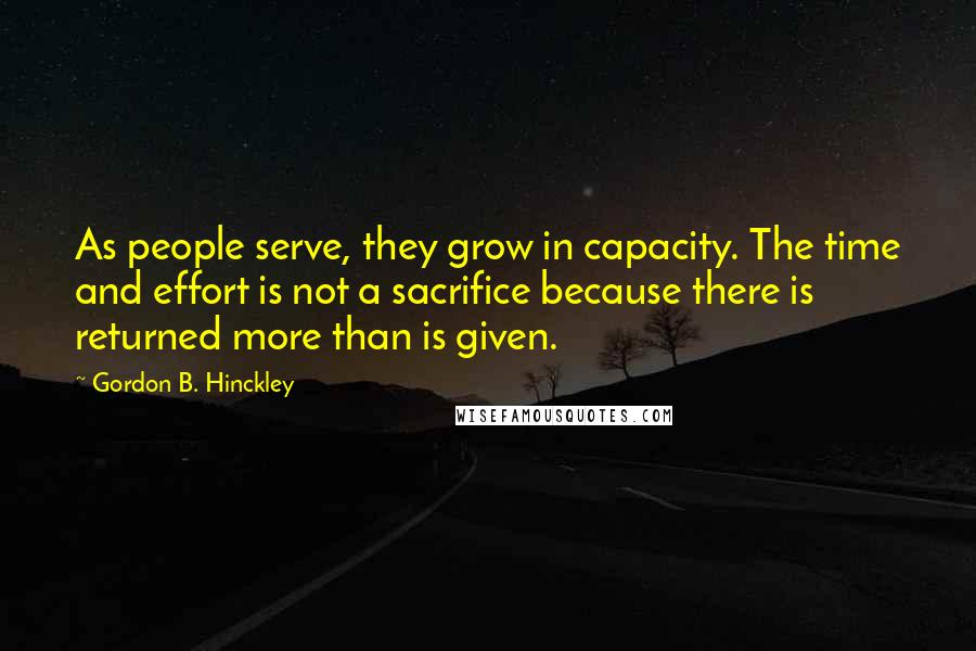 Gordon B. Hinckley Quotes: As people serve, they grow in capacity. The time and effort is not a sacrifice because there is returned more than is given.