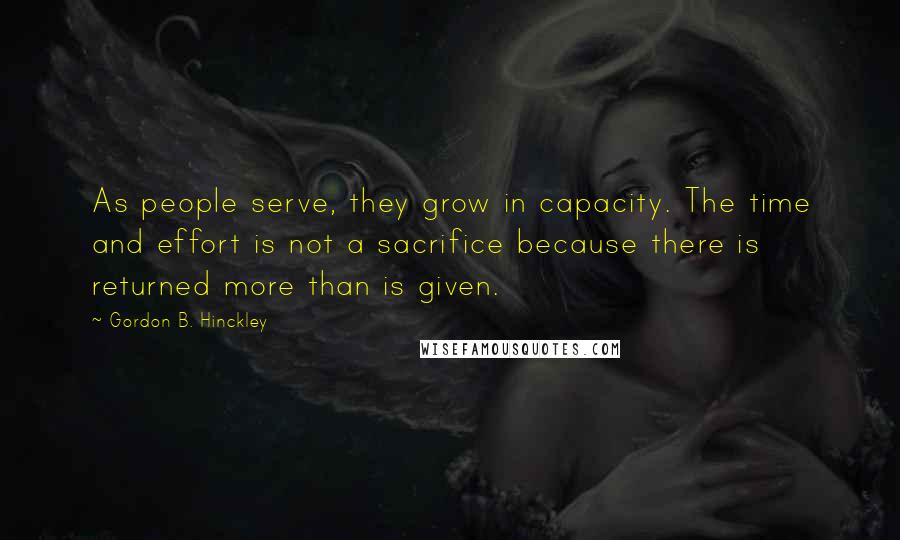 Gordon B. Hinckley Quotes: As people serve, they grow in capacity. The time and effort is not a sacrifice because there is returned more than is given.