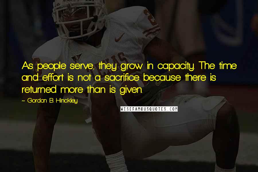 Gordon B. Hinckley Quotes: As people serve, they grow in capacity. The time and effort is not a sacrifice because there is returned more than is given.