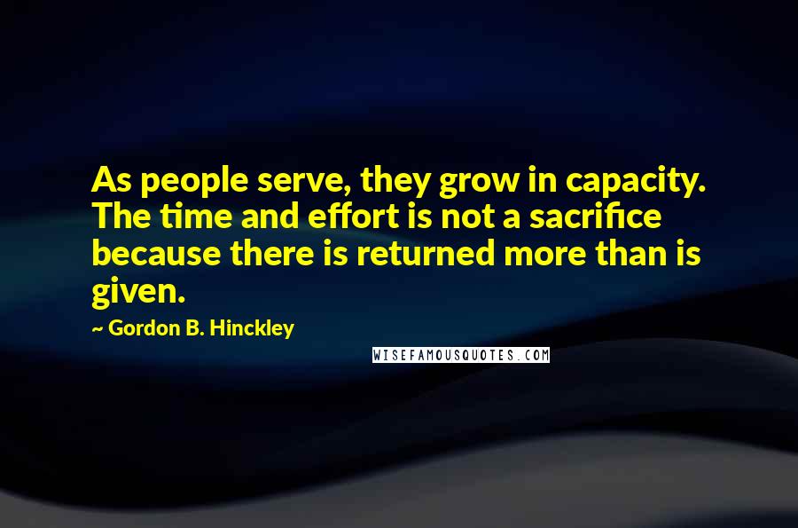 Gordon B. Hinckley Quotes: As people serve, they grow in capacity. The time and effort is not a sacrifice because there is returned more than is given.