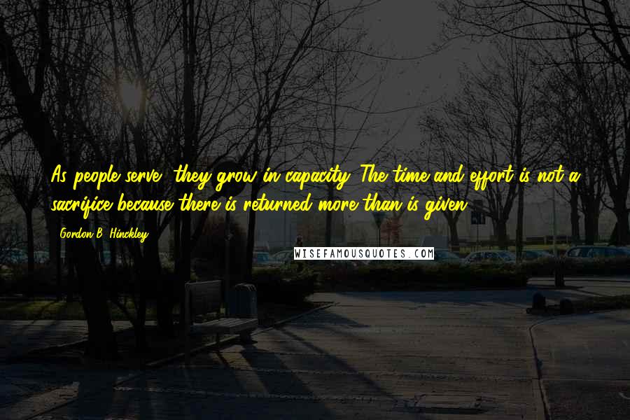 Gordon B. Hinckley Quotes: As people serve, they grow in capacity. The time and effort is not a sacrifice because there is returned more than is given.