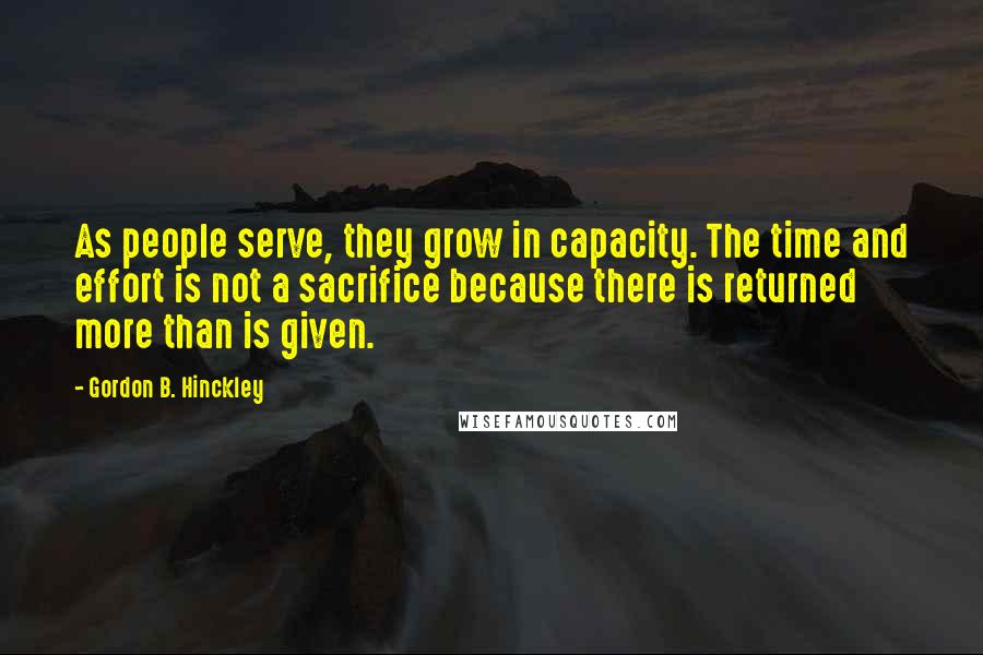 Gordon B. Hinckley Quotes: As people serve, they grow in capacity. The time and effort is not a sacrifice because there is returned more than is given.