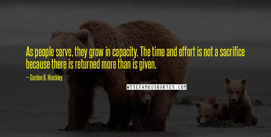 Gordon B. Hinckley Quotes: As people serve, they grow in capacity. The time and effort is not a sacrifice because there is returned more than is given.