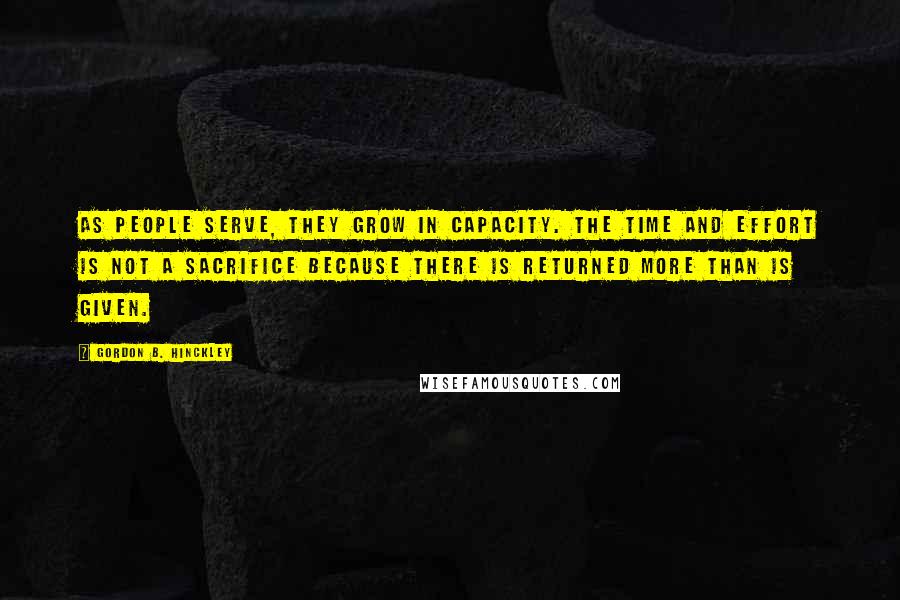 Gordon B. Hinckley Quotes: As people serve, they grow in capacity. The time and effort is not a sacrifice because there is returned more than is given.