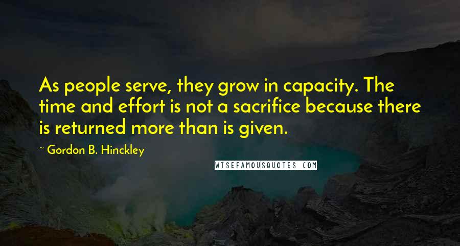 Gordon B. Hinckley Quotes: As people serve, they grow in capacity. The time and effort is not a sacrifice because there is returned more than is given.