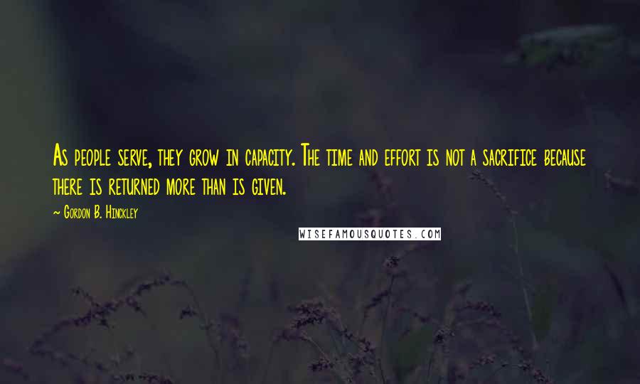 Gordon B. Hinckley Quotes: As people serve, they grow in capacity. The time and effort is not a sacrifice because there is returned more than is given.