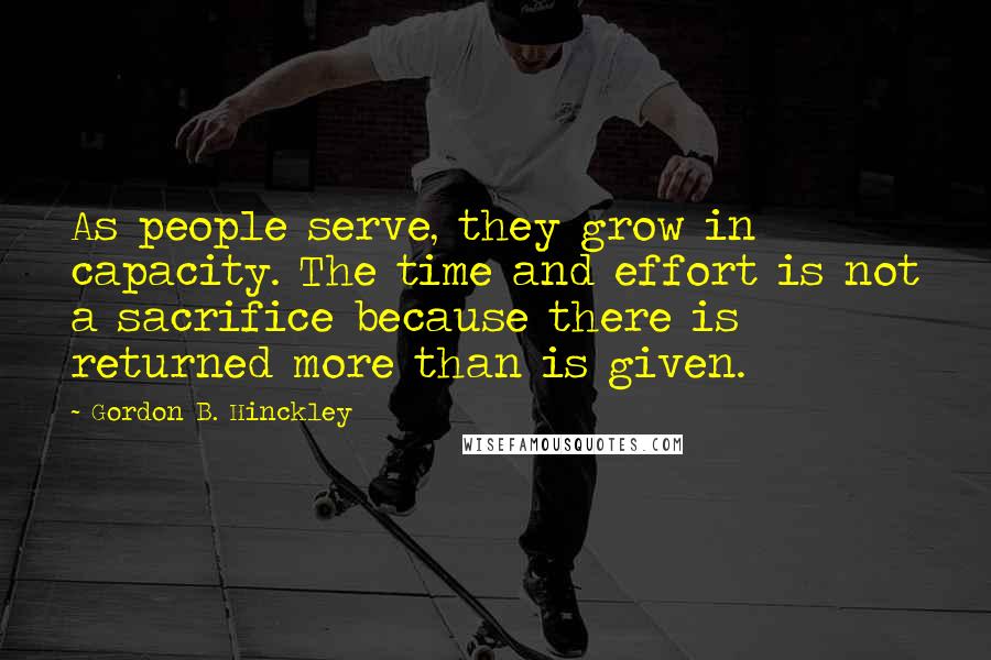 Gordon B. Hinckley Quotes: As people serve, they grow in capacity. The time and effort is not a sacrifice because there is returned more than is given.