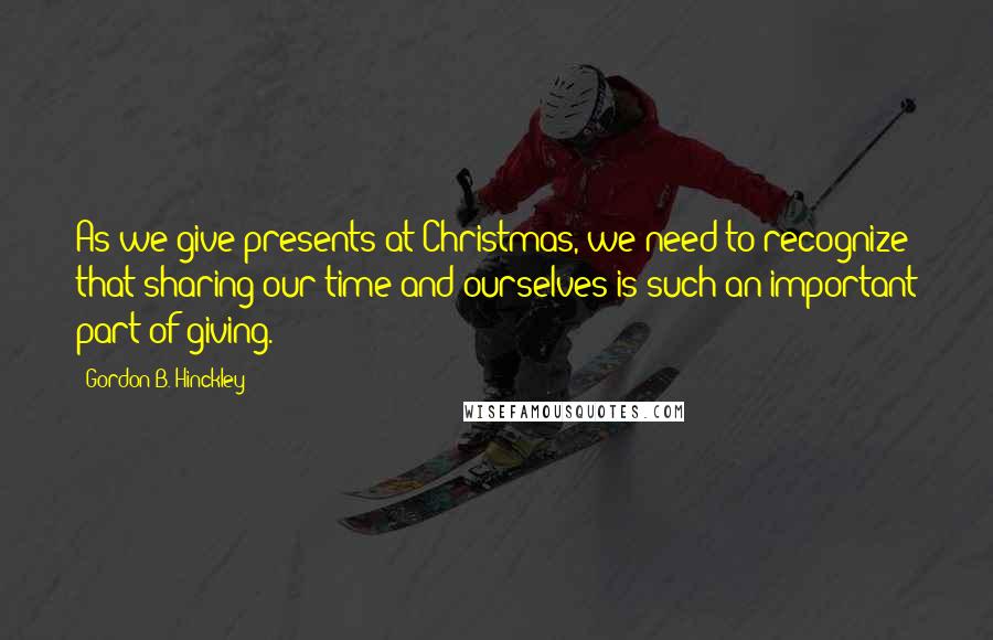 Gordon B. Hinckley Quotes: As we give presents at Christmas, we need to recognize that sharing our time and ourselves is such an important part of giving.