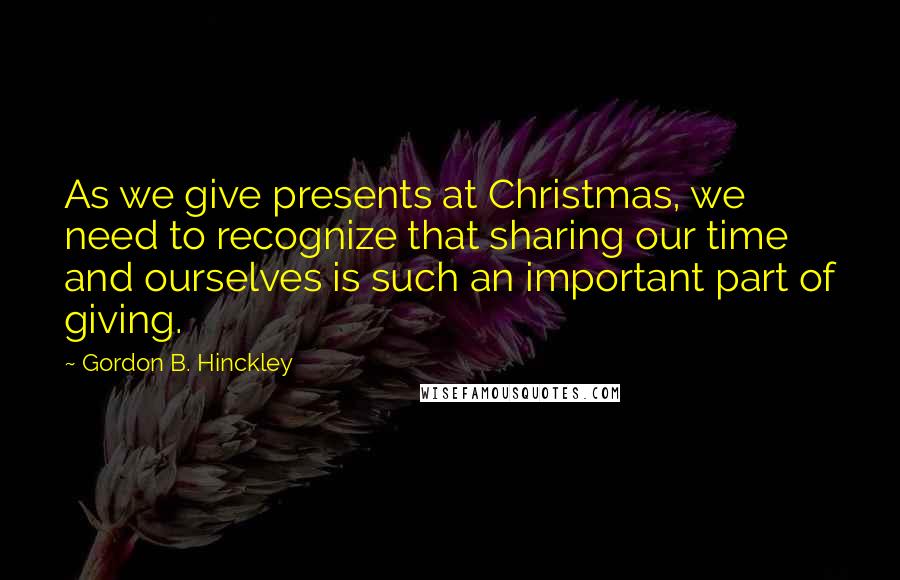 Gordon B. Hinckley Quotes: As we give presents at Christmas, we need to recognize that sharing our time and ourselves is such an important part of giving.