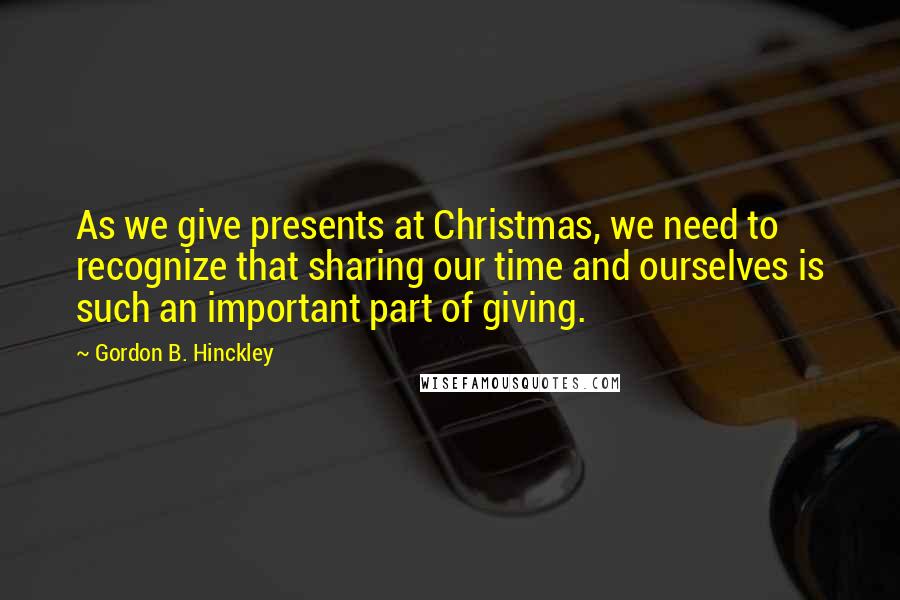 Gordon B. Hinckley Quotes: As we give presents at Christmas, we need to recognize that sharing our time and ourselves is such an important part of giving.