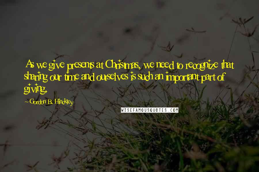 Gordon B. Hinckley Quotes: As we give presents at Christmas, we need to recognize that sharing our time and ourselves is such an important part of giving.