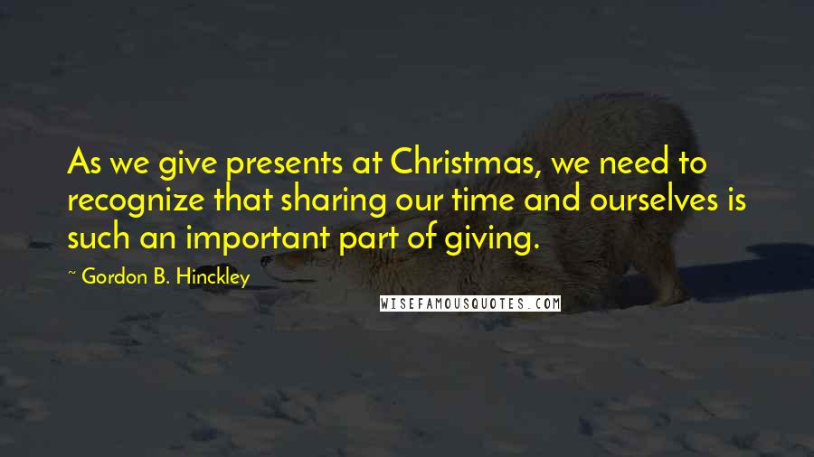Gordon B. Hinckley Quotes: As we give presents at Christmas, we need to recognize that sharing our time and ourselves is such an important part of giving.